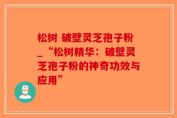 松树 破壁灵芝孢子粉_“松树精华:破壁灵芝孢子粉的神奇功效与应用” 松树 破壁灵芝孢子粉_“松树精华:破壁灵芝孢子粉的神奇功效与应用”