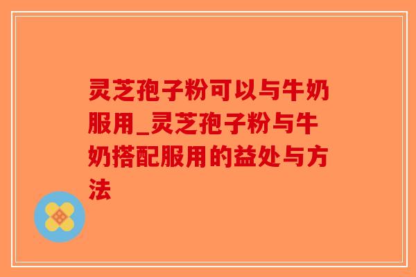 灵芝孢子粉可以与牛奶服用_灵芝孢子粉与牛奶搭配服用的益处与方法