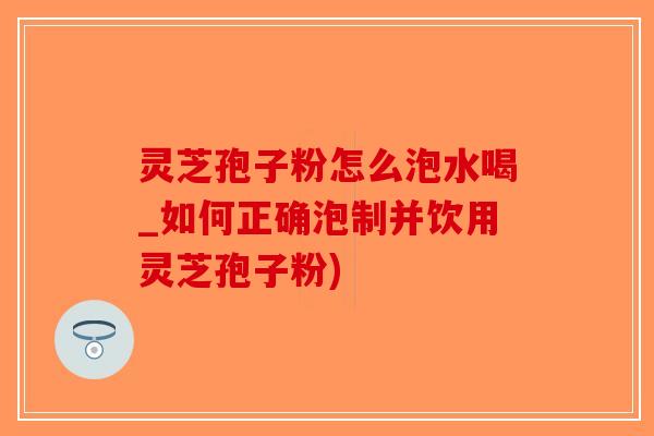 灵芝孢子粉怎么泡水喝_如何正确泡制并饮用灵芝孢子粉)