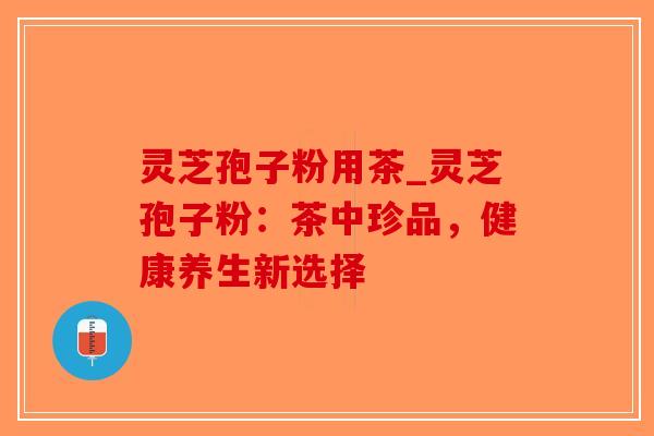 灵芝孢子粉用茶_灵芝孢子粉：茶中珍品，健康养生新选择