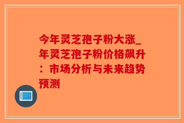 今年灵芝孢子粉大涨_年灵芝孢子粉价格飙升：市场分析与未来趋势预测