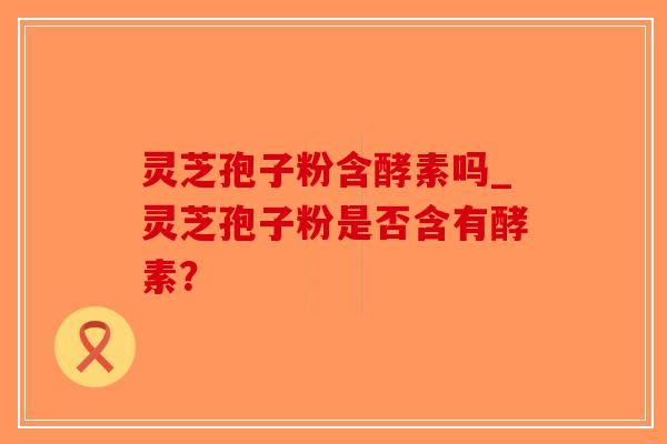 灵芝孢子粉含酵素吗_灵芝孢子粉是否含有酵素？