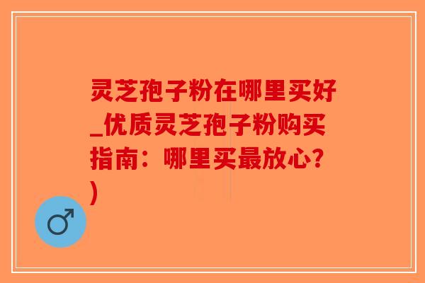 灵芝孢子粉在哪里买好_优质灵芝孢子粉购买指南:哪里买放心?) 灵芝孢子粉在哪里买好_优质灵芝孢子粉购买指南:哪里买放心?)