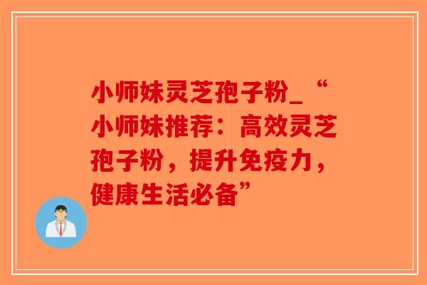 小师妹灵芝孢子粉_“小师妹推荐:高效灵芝孢子粉,提升免疫力,健康生活必备” 小师妹灵芝孢子粉_“小师妹推荐:高效灵芝孢子粉,提升免疫力,健康生活必备”