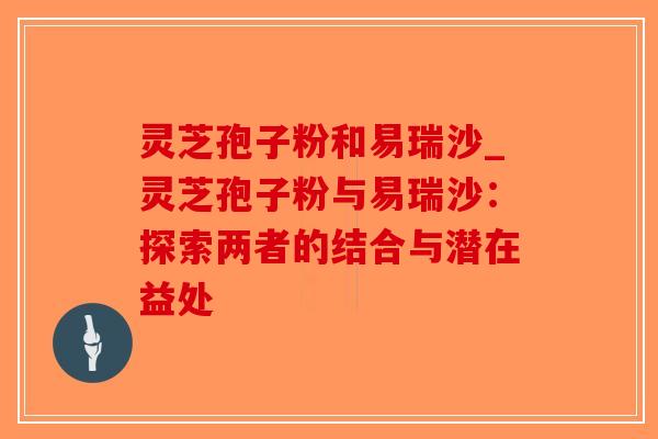 灵芝孢子粉和易瑞沙_灵芝孢子粉与易瑞沙:探索两者的结合与潜在益处 灵芝孢子粉和易瑞沙_灵芝孢子粉与易瑞沙:探索两者的结合与潜在益处