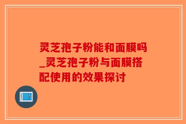 灵芝孢子粉能和面膜吗_灵芝孢子粉与面膜搭配使用的效果探讨