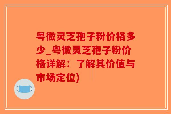 粤微灵芝孢子粉价格多少_粤微灵芝孢子粉价格详解：了解其价值与市场定位)