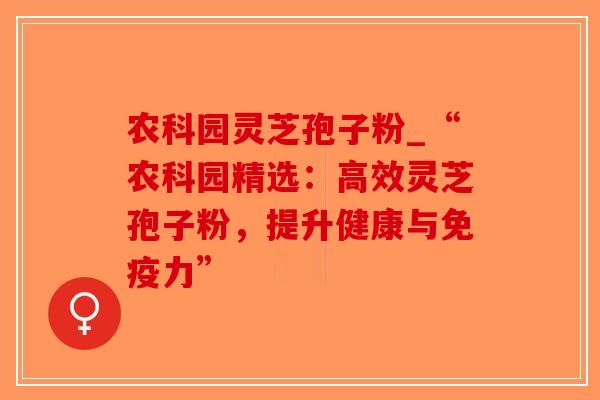农科园灵芝孢子粉_“农科园精选：高效灵芝孢子粉，提升健康与免疫力”
