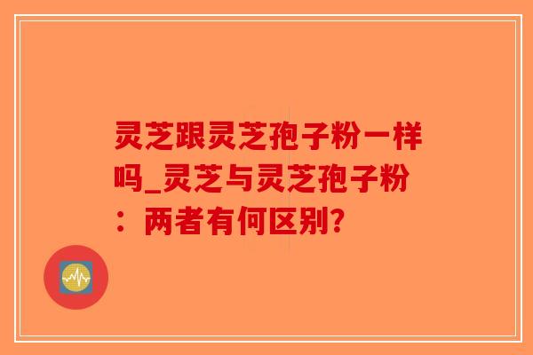 灵芝跟灵芝孢子粉一样吗_灵芝与灵芝孢子粉：两者有何区别？