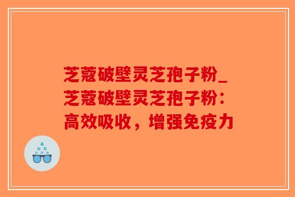 芝蔻破壁灵芝孢子粉_芝蔻破壁灵芝孢子粉：高效吸收，增强免疫力