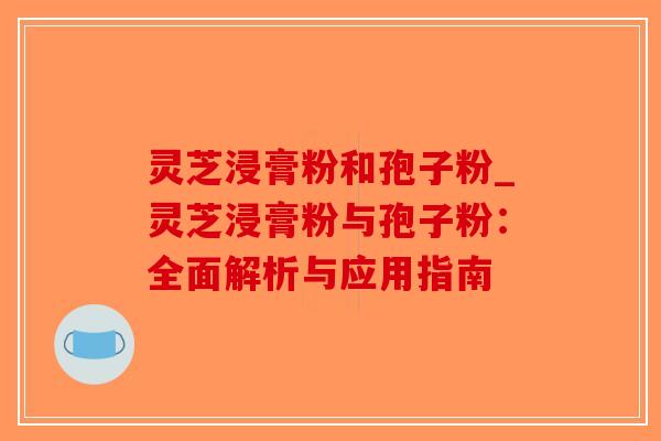 灵芝浸膏粉和孢子粉_灵芝浸膏粉与孢子粉：全面解析与应用指南