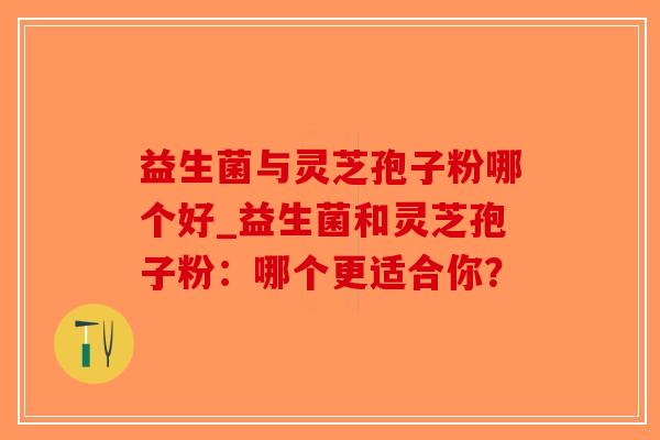 益生菌与灵芝孢子粉哪个好_益生菌和灵芝孢子粉:哪个更适合你? 益生菌与灵芝孢子粉哪个好_益生菌和灵芝孢子粉:哪个更适合你?