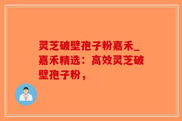 灵芝破壁孢子粉嘉禾_嘉禾精选：高效灵芝破壁孢子粉，