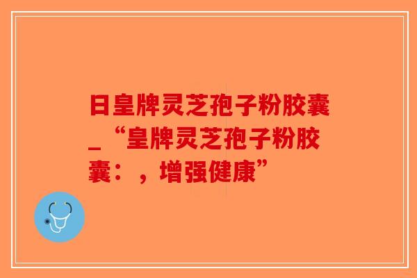 日皇牌灵芝孢子粉胶囊_“皇牌灵芝孢子粉胶囊：，增强健康”