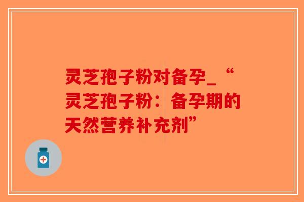 灵芝孢子粉对备孕_“灵芝孢子粉：备孕期的天然营养补充剂”
