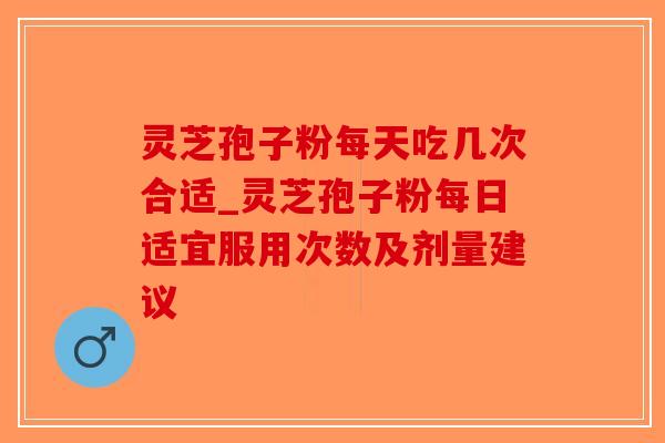灵芝孢子粉每天吃几次合适_灵芝孢子粉每日适宜服用次数及剂量建议