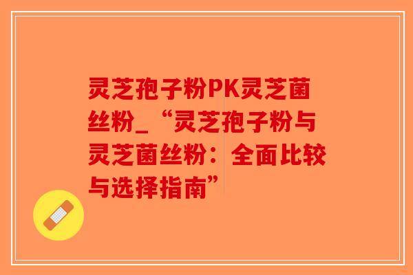 灵芝孢子粉PK灵芝菌丝粉_“灵芝孢子粉与灵芝菌丝粉：全面比较与选择指南”