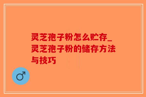 灵芝孢子粉怎么贮存_灵芝孢子粉的储存方法与技巧