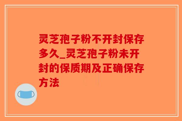灵芝孢子粉不开封保存多久_灵芝孢子粉未开封的保质期及正确保存方法