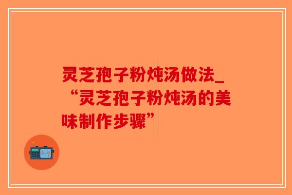 灵芝孢子粉炖汤做法_“灵芝孢子粉炖汤的美味制作步骤”