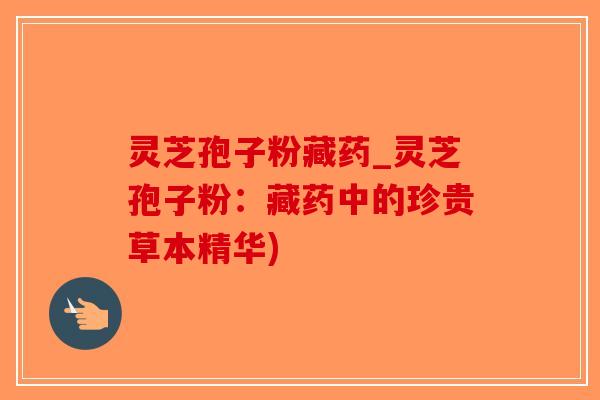 灵芝孢子粉藏药_灵芝孢子粉:藏药中的珍贵草本精华) 灵芝孢子粉藏药_灵芝孢子粉:藏药中的珍贵草本精华)