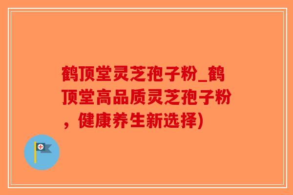 鹤顶堂灵芝孢子粉_鹤顶堂高品质灵芝孢子粉，健康养生新选择)