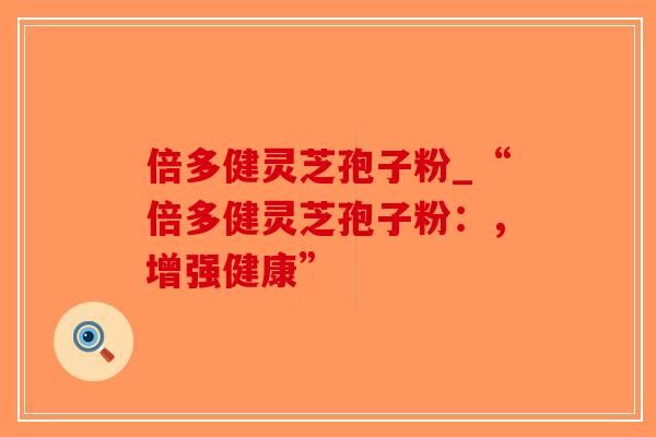 倍多健灵芝孢子粉_“倍多健灵芝孢子粉：，增强健康”