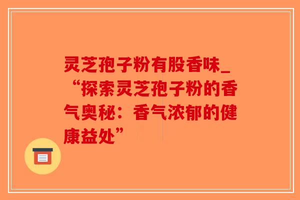 灵芝孢子粉有股香味_“探索灵芝孢子粉的香气奥秘：香气浓郁的健康益处”