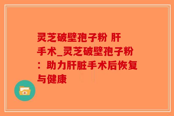灵芝破壁孢子粉 肝 手术_灵芝破壁孢子粉：助力肝脏手术后恢复与健康