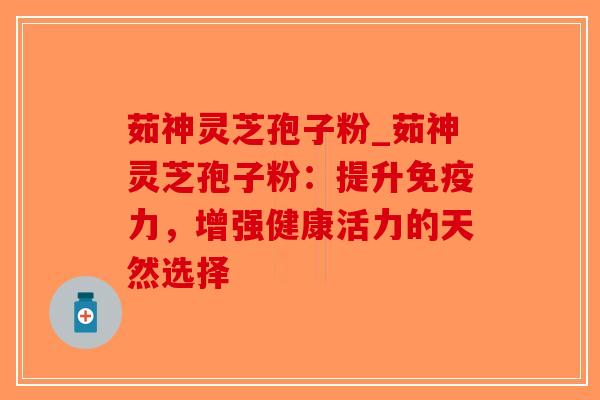 茹神灵芝孢子粉_茹神灵芝孢子粉：提升免疫力，增强健康活力的天然选择