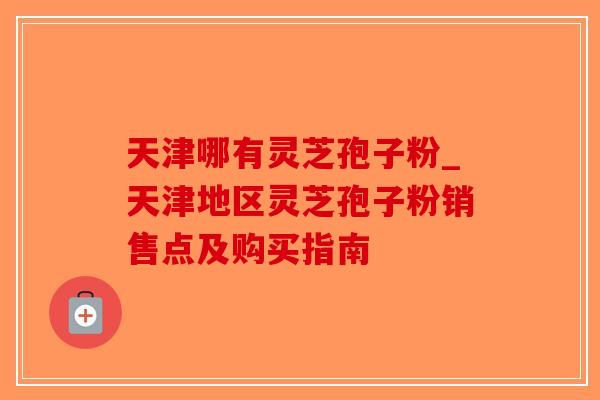 天津哪有灵芝孢子粉_天津地区灵芝孢子粉销售点及购买指南