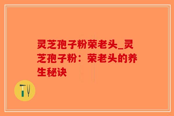 灵芝孢子粉荣老头_灵芝孢子粉：荣老头的养生秘诀
