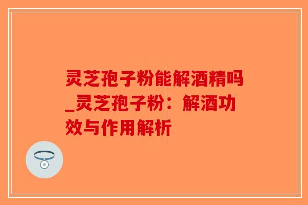 灵芝孢子粉能解酒精吗_灵芝孢子粉:解酒功效与作用解析 灵芝孢子粉能解酒精吗_灵芝孢子粉:解酒功效与作用解析
