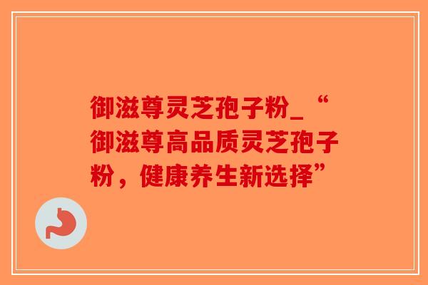 御滋尊灵芝孢子粉_“御滋尊高品质灵芝孢子粉，健康养生新选择”