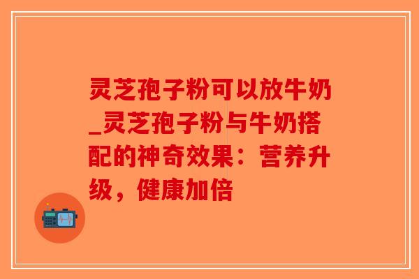 灵芝孢子粉可以放牛奶_灵芝孢子粉与牛奶搭配的神奇效果：营养升级，健康加倍