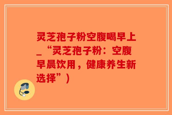 灵芝孢子粉空腹喝早上_“灵芝孢子粉：空腹早晨饮用，健康养生新选择”)