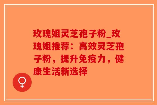 玫瑰姐灵芝孢子粉_玫瑰姐推荐：高效灵芝孢子粉，提升免疫力，健康生活新选择