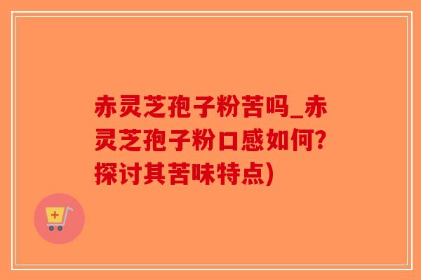 赤灵芝孢子粉苦吗_赤灵芝孢子粉口感如何？探讨其苦味特点)