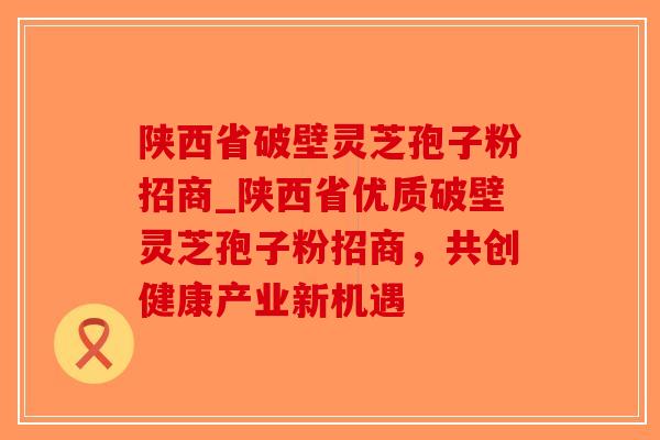 陕西省破壁灵芝孢子粉招商_陕西省优质破壁灵芝孢子粉招商，共创健康产业新机遇