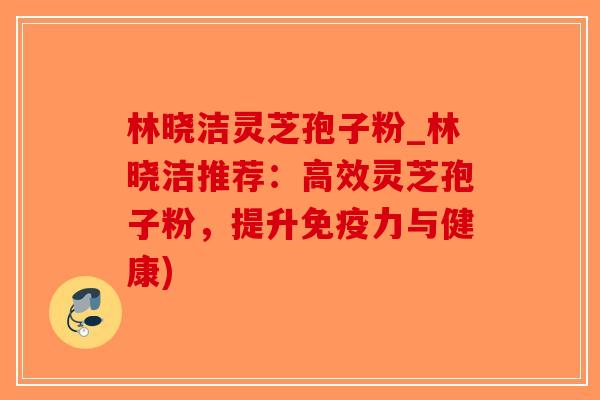 林晓洁灵芝孢子粉_林晓洁推荐：高效灵芝孢子粉，提升免疫力与健康)