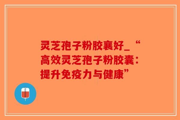 灵芝孢子粉胶襄好_“高效灵芝孢子粉胶囊：提升免疫力与健康”