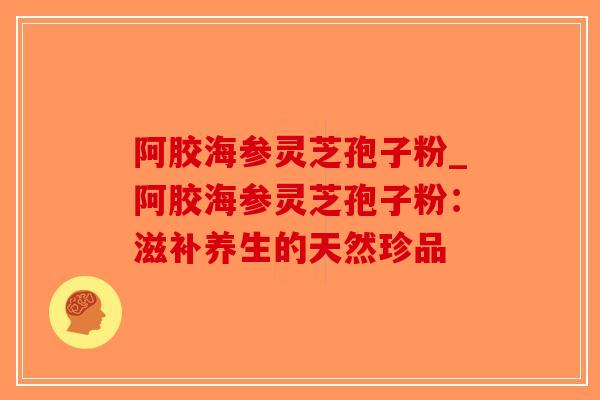 阿胶海参灵芝孢子粉_阿胶海参灵芝孢子粉：滋补养生的天然珍品