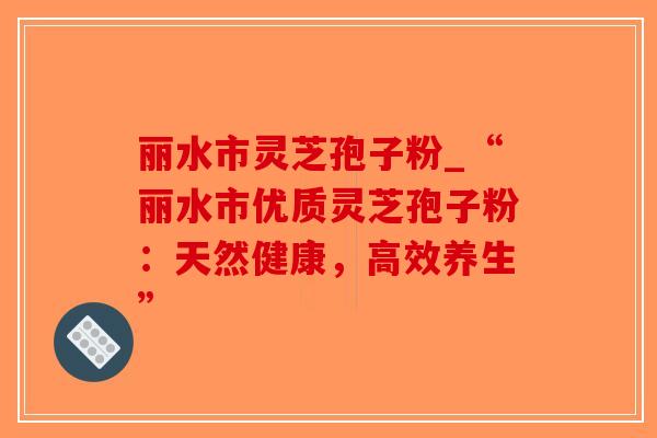 丽水市灵芝孢子粉_“丽水市优质灵芝孢子粉：天然健康，高效养生”