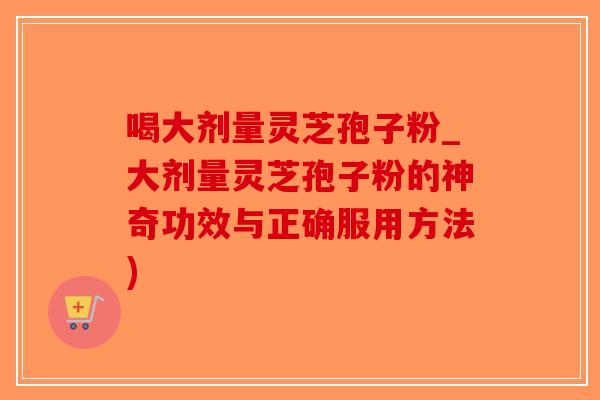 喝大剂量灵芝孢子粉_大剂量灵芝孢子粉的神奇功效与正确服用方法)