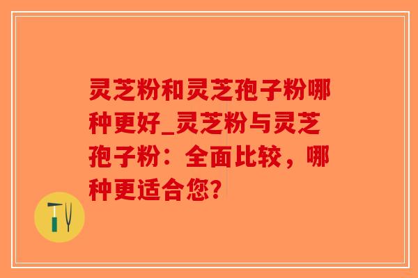 灵芝粉和灵芝孢子粉哪种更好_灵芝粉与灵芝孢子粉：全面比较，哪种更适合您？
