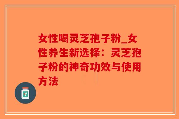 女性喝灵芝孢子粉_女性养生新选择：灵芝孢子粉的神奇功效与使用方法