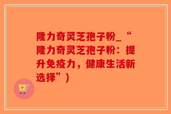 隆力奇灵芝孢子粉_“隆力奇灵芝孢子粉：提升免疫力，健康生活新选择”)