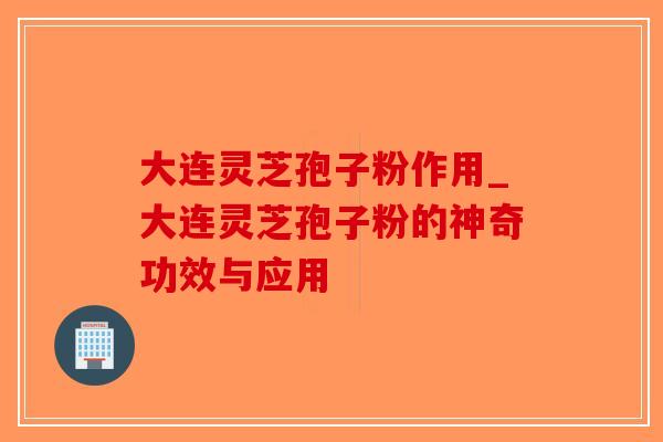 大连灵芝孢子粉作用_大连灵芝孢子粉的神奇功效与应用