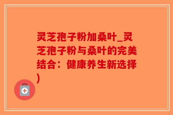 灵芝孢子粉加桑叶_灵芝孢子粉与桑叶的完美结合：健康养生新选择)
