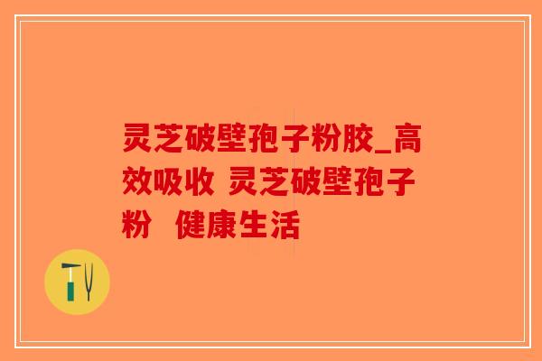 灵芝破壁孢子粉胶_高效吸收 灵芝破壁孢子粉  健康生活